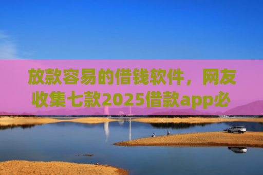 放款容易的借钱软件，网友收集七款2025借款app必下款口子
