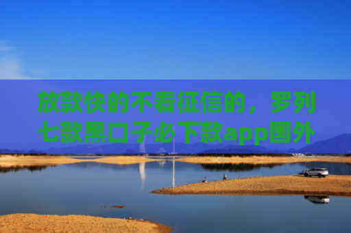 放款快的不看征信的，罗列七款黑口子必下款app国外