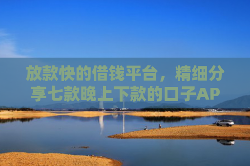 放款快的借钱平台，精细分享七款晚上下款的口子APP