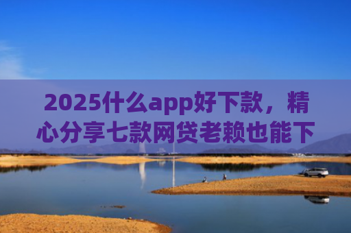 2025什么app好下款，精心分享七款网贷老赖也能下款的网贷口子