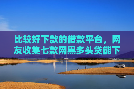 比较好下款的借款平台，网友收集七款网黑多头贷能下款的口子