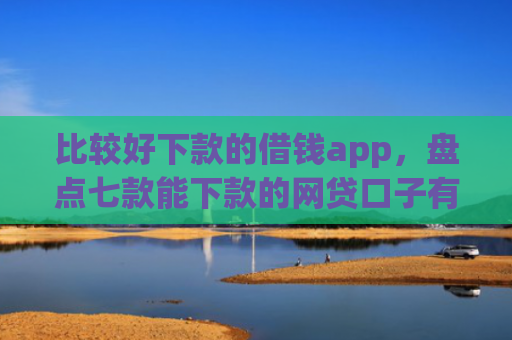 比较好下款的借钱app，盘点七款能下款的网贷口子有哪些