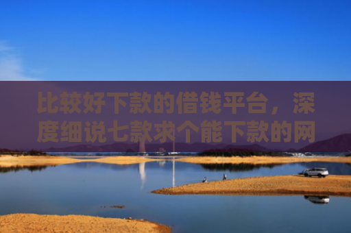 比较好下款的借钱平台，深度细说七款求个能下款的网贷口子