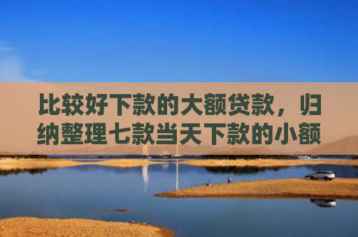 比较好下款的大额贷款，归纳整理七款当天下款的小额网贷口子