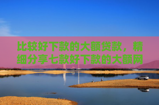 比较好下款的大额贷款，精细分享七款好下款的大额网贷口子吧