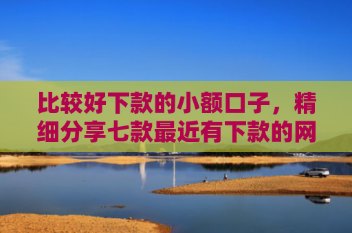 比较好下款的小额口子，精细分享七款最近有下款的网贷口子吗