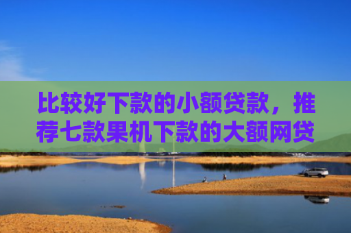 比较好下款的小额贷款，推荐七款果机下款的大额网贷口子