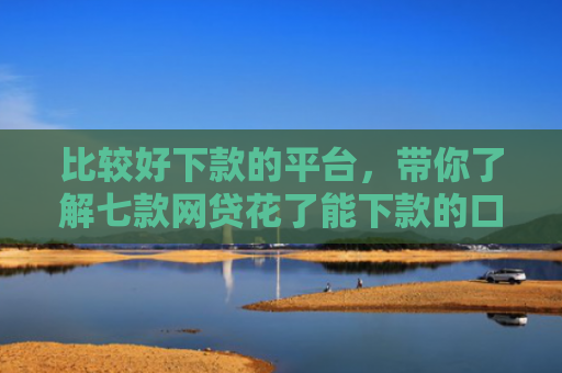 比较好下款的平台，带你了解七款网贷花了能下款的口子6