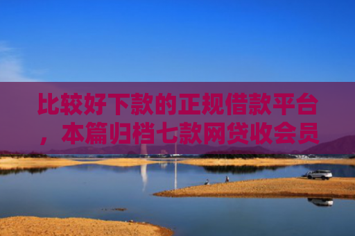比较好下款的正规借款平台，本篇归档七款网贷收会员秒下款的口子