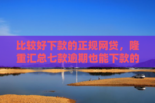 比较好下款的正规网贷，隆重汇总七款逾期也能下款的网贷口子