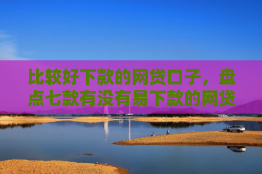 比较好下款的网贷口子，盘点七款有没有易下款的网贷口子