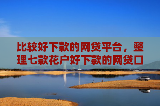 比较好下款的网贷平台，整理七款花户好下款的网贷口子