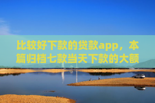 比较好下款的贷款app，本篇归档七款当天下款的大额网贷口子