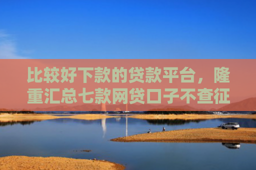 比较好下款的贷款平台，隆重汇总七款网贷口子不查征信保下款