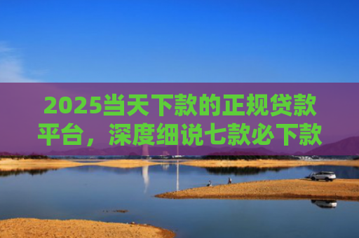2025当天下款的正规贷款平台，深度细说七款必下款的网贷口子网贷