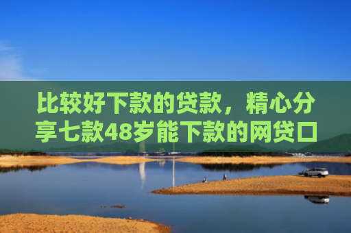 比较好下款的贷款，精心分享七款48岁能下款的网贷口子