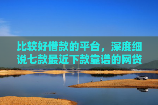 比较好借款的平台，深度细说七款最近下款靠谱的网贷口子