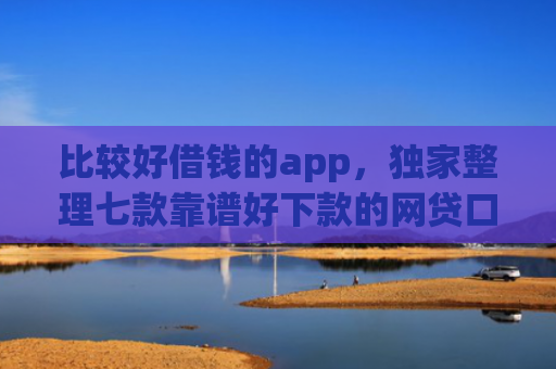比较好借钱的app，独家整理七款靠谱好下款的网贷口子