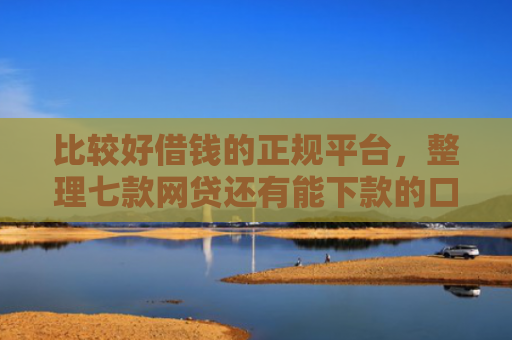 比较好借钱的正规平台，整理七款网贷还有能下款的口子吗