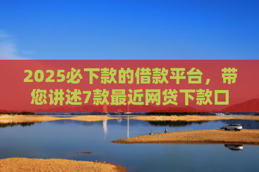 2025必下款的借款平台，带您讲述7款最近网贷下款口子