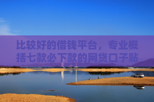 比较好的借钱平台，专业概括七款必下款的网贷口子贴吧