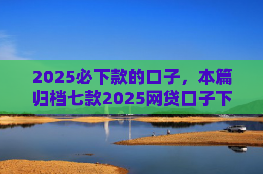 2025必下款的口子，本篇归档七款2025网贷口子下款