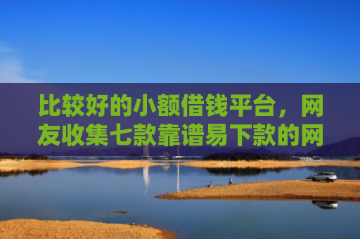 比较好的小额借钱平台，网友收集七款靠谱易下款的网贷口子