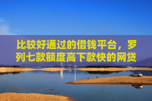 比较好通过的借钱平台，罗列七款额度高下款快的网贷口子