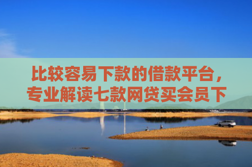 比较容易下款的借款平台，专业解读七款网贷买会员下款口子贴吧