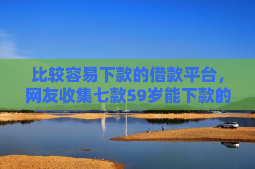 比较容易下款的借款平台，网友收集七款59岁能下款的网贷口子