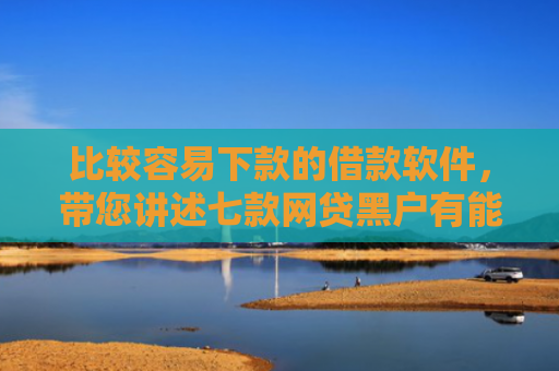 比较容易下款的借款软件，带您讲述七款网贷黑户有能下款的口子