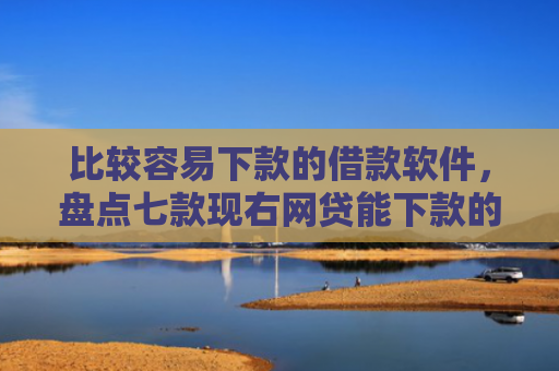 比较容易下款的借款软件，盘点七款现右网贷能下款的口子