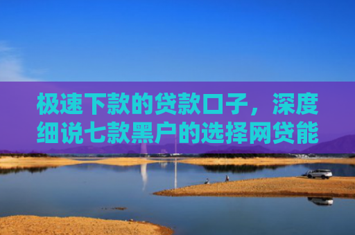极速下款的贷款口子，深度细说七款黑户的选择网贷能下款吗