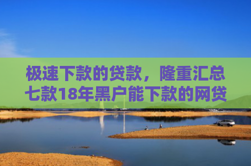 极速下款的贷款，隆重汇总七款18年黑户能下款的网贷