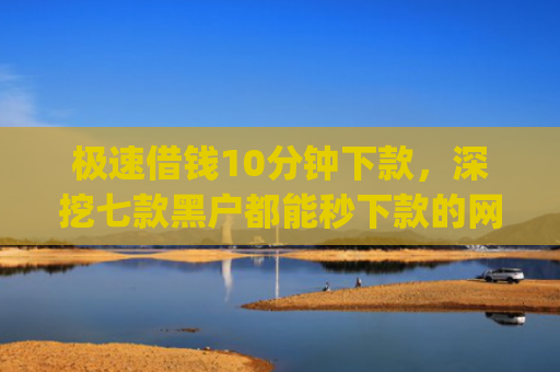 极速借钱10分钟下款，深挖七款黑户都能秒下款的网贷app