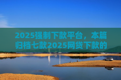 2025强制下款平台，本篇归档七款2025网贷下款的口子