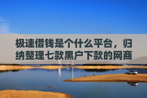 极速借钱是个什么平台，归纳整理七款黑户下款的网商贷平台