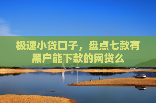 极速小贷口子，盘点七款有黑户能下款的网贷么