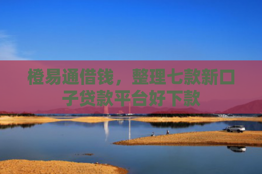 橙易通借钱，整理七款新口子贷款平台好下款