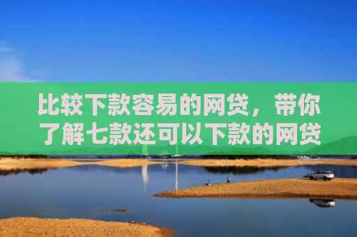 比较下款容易的网贷，带你了解七款还可以下款的网贷口子