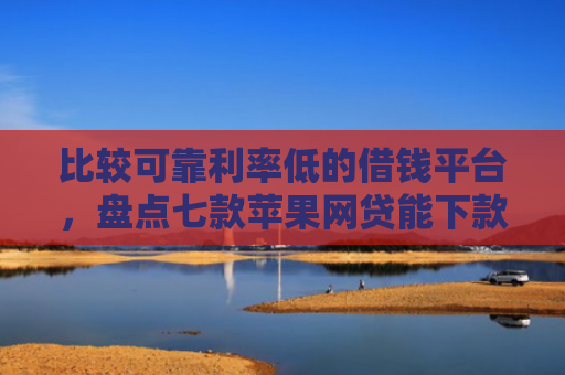 比较可靠利率低的借钱平台，盘点七款苹果网贷能下款的口子