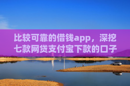比较可靠的借钱app，深挖七款网贷支付宝下款的口子