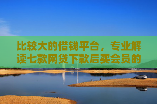 比较大的借钱平台，专业解读七款网贷下款后买会员的口子