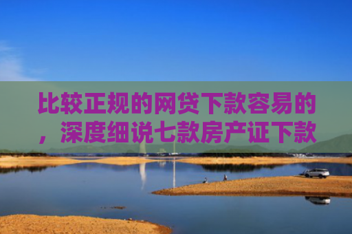 比较正规的网贷下款容易的，深度细说七款房产证下款的网贷口子