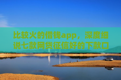 比较火的借钱app，深度细说七款网贷征信好的下款口子
