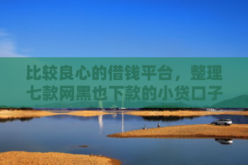 比较良心的借钱平台，整理七款网黑也下款的小贷口子