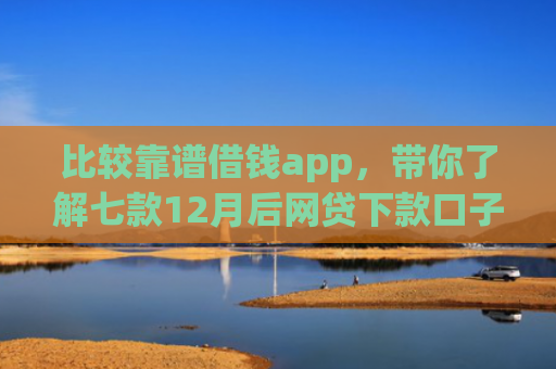 比较靠谱借钱app，带你了解七款12月后网贷下款口子
