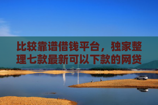 比较靠谱借钱平台，独家整理七款最新可以下款的网贷口子