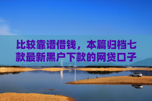 比较靠谱借钱，本篇归档七款最新黑户下款的网贷口子