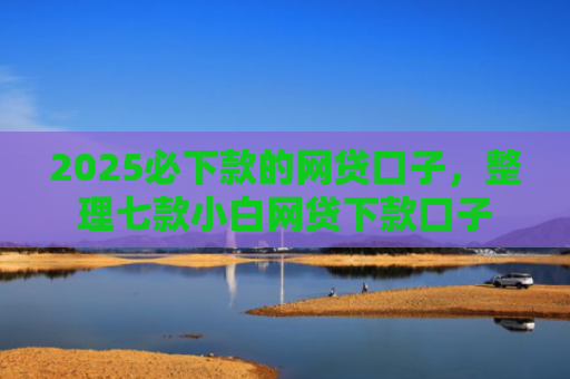 2025必下款的网贷口子，整理七款小白网贷下款口子